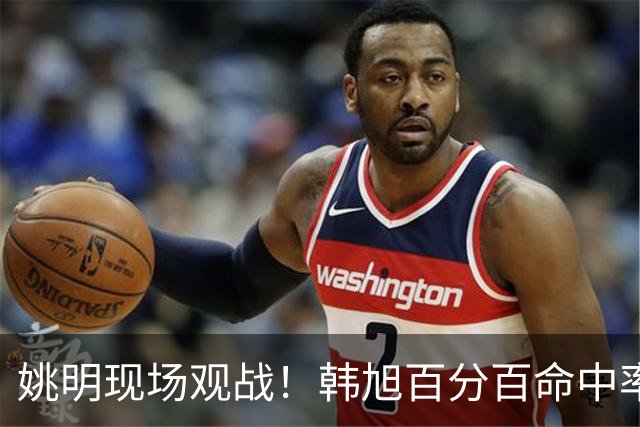 姚明现场观战！韩旭百分百命中率 盖帽得分盘活自由人内线